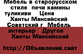 Мебель в старорусском стиле, печи камины туликиви  › Цена ­ 1 000 - Ханты-Мансийский, Советский г. Мебель, интерьер » Другое   . Ханты-Мансийский